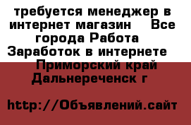 требуется менеджер в интернет магазин  - Все города Работа » Заработок в интернете   . Приморский край,Дальнереченск г.